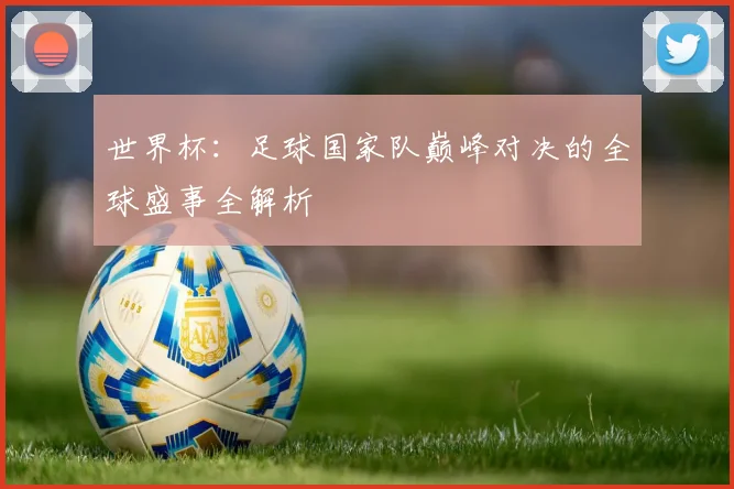 世界杯：足球国家队巅峰对决的全球盛事全解析