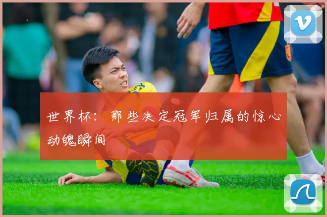 世界杯:那些决定冠军归属的惊心动魄瞬间