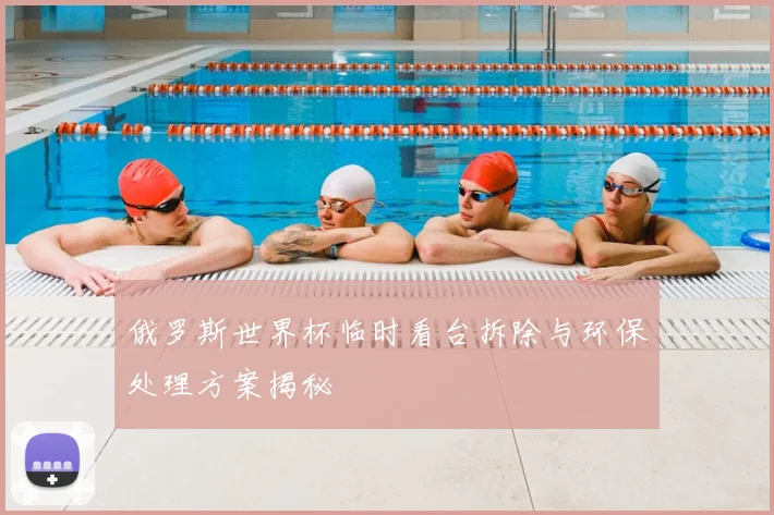 俄罗斯世界杯临时看台拆除与环保处理方案揭秘