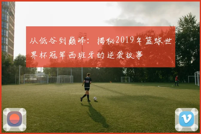 从低谷到巅峰：揭秘2019年篮球世界杯冠军西班牙的逆袭故事