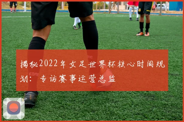 揭秘2022年女足世界杯核心时间规划：专访赛事运营总监