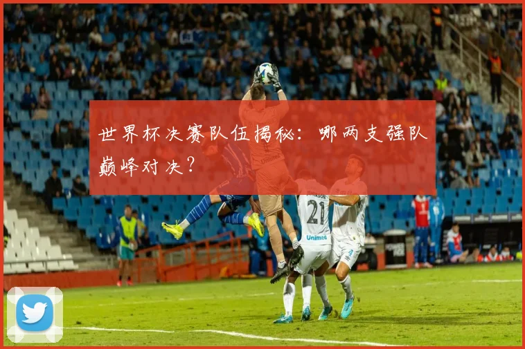 世界杯决赛队伍揭秘：哪两支强队巅峰对决？